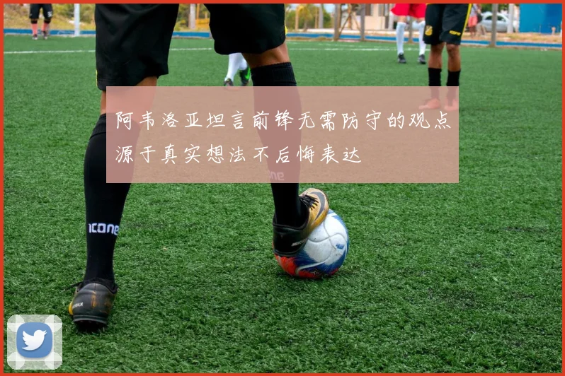 阿韦洛亚坦言前锋无需防守的观点源于真实想法不后悔表达