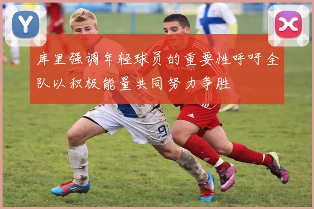 库里强调年轻球员的重要性呼吁全队以积极能量共同努力争胜