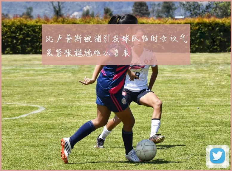 比卢普斯被捕引发球队临时会议气氛紧张尴尬难以言表