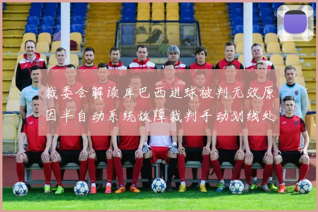 裁委会解读库巴西进球被判无效原因半自动系统故障裁判手动划线处理