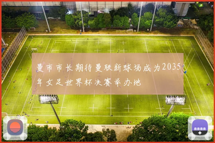 曼市市长期待曼联新球场成为2035年女足世界杯决赛举办地