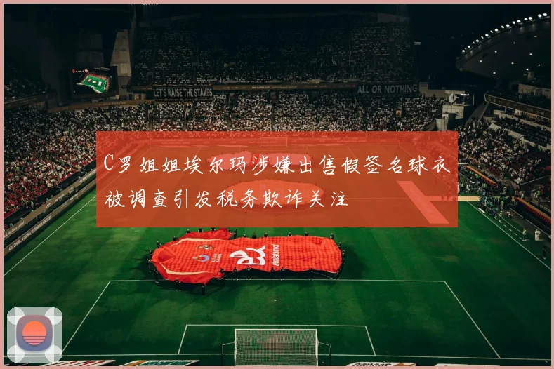 C罗姐姐埃尔玛涉嫌出售假签名球衣被调查引发税务欺诈关注