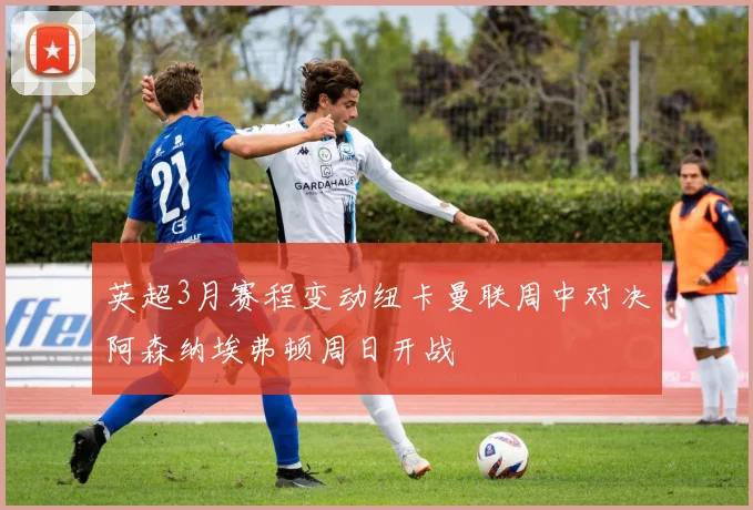 英超3月赛程变动纽卡曼联周中对决阿森纳埃弗顿周日开战