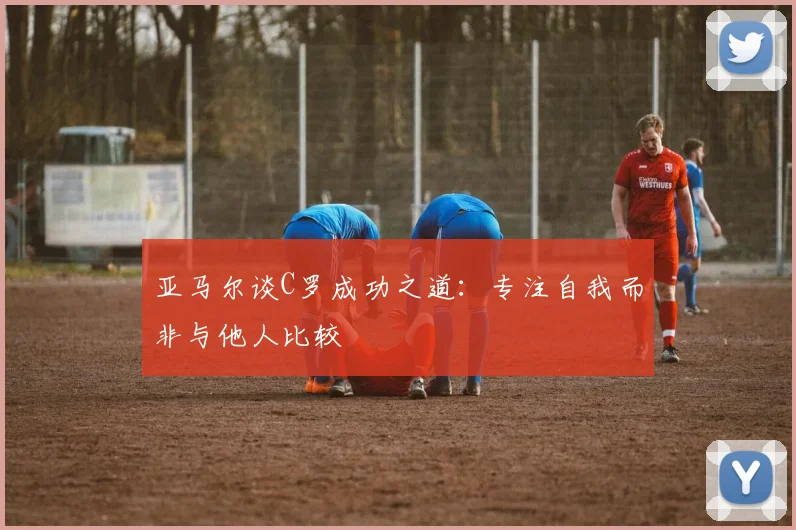 亚马尔谈C罗成功之道：专注自我而非与他人比较