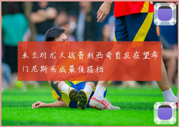 米兰对尤文战普利西奇首发在望希门尼斯或成最佳搭档