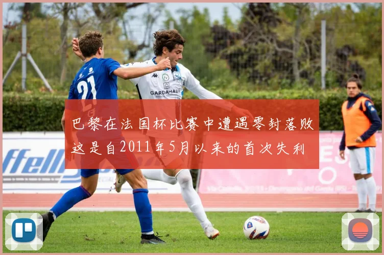 巴黎在法国杯比赛中遭遇零封落败这是自2011年5月以来的首次失利