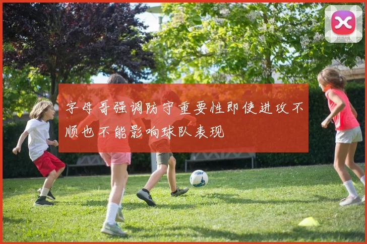 字母哥强调防守重要性即使进攻不顺也不能影响球队表现