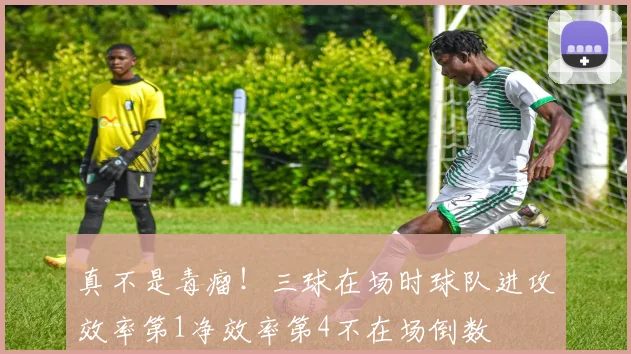 真不是毒瘤！三球在场时球队进攻效率第1净效率第4不在场倒数