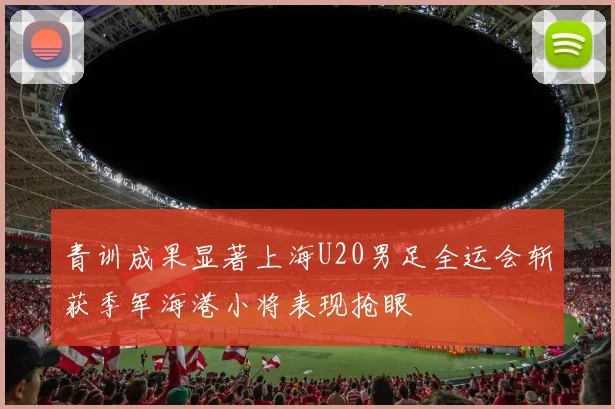 青训成果显著上海U20男足全运会斩获季军海港小将表现抢眼