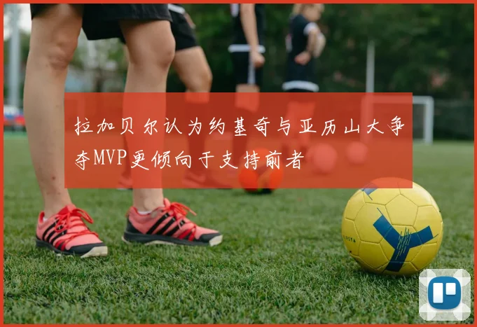 拉加贝尔认为约基奇与亚历山大争夺MVP更倾向于支持前者