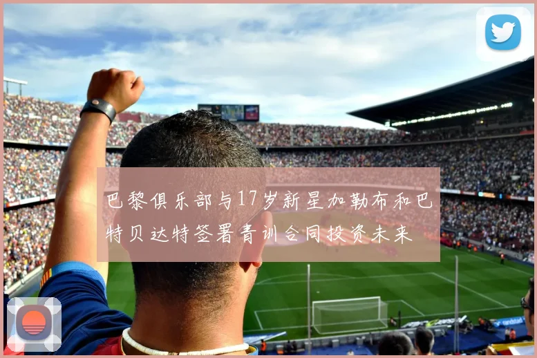 巴黎俱乐部与17岁新星加勒布和巴特贝达特签署青训合同投资未来