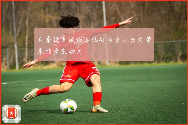 利桑德罗谈伤后低谷与女儿出生带来的重生动力