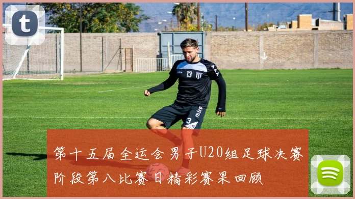 第十五届全运会男子U20组足球决赛阶段第八比赛日精彩赛果回顾