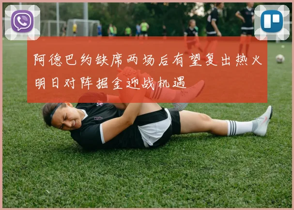 阿德巴约缺席两场后有望复出热火明日对阵掘金迎战机遇