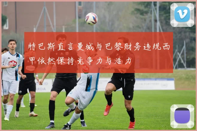 特巴斯直言曼城与巴黎财务违规西甲依然保持竞争力与活力