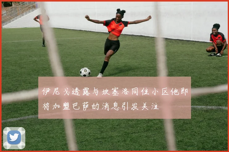 伊尼戈透露与坎塞洛同住小区他即将加盟巴萨的消息引发关注