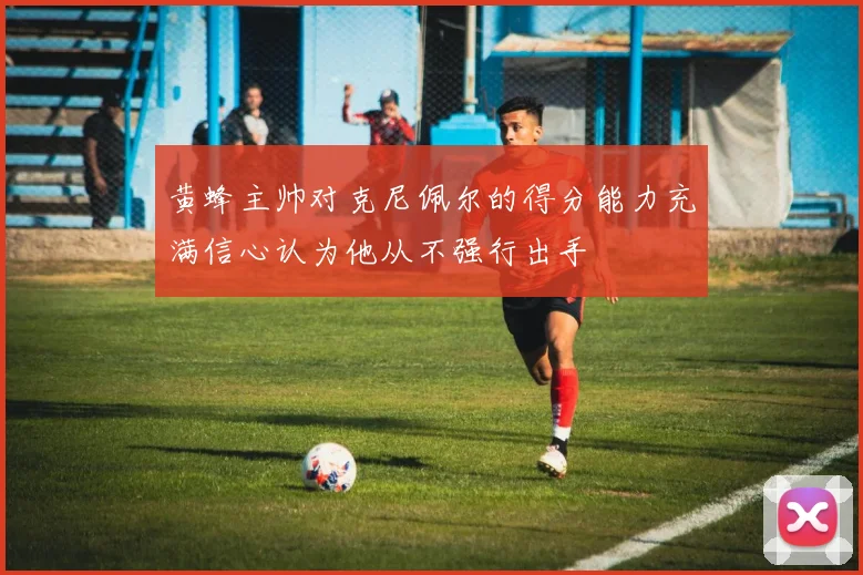 黄蜂主帅对克尼佩尔的得分能力充满信心认为他从不强行出手