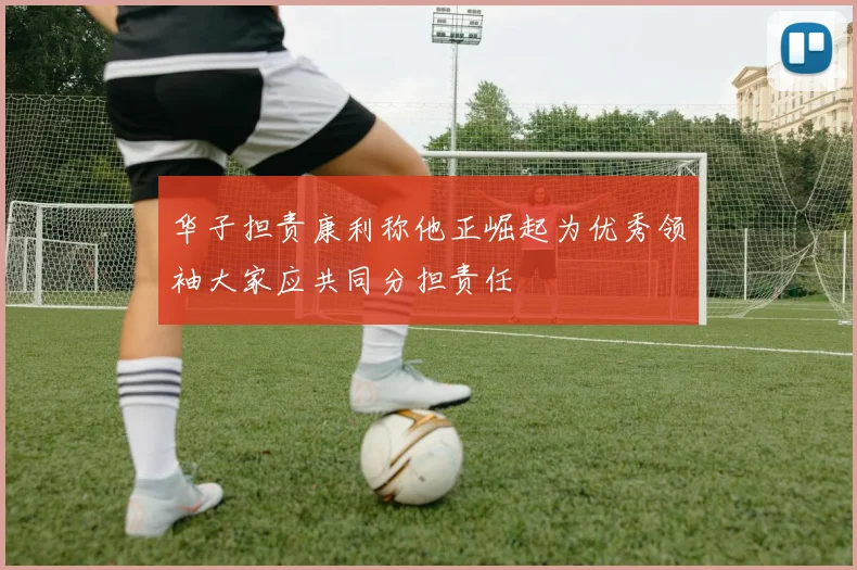 华子担责康利称他正崛起为优秀领袖大家应共同分担责任