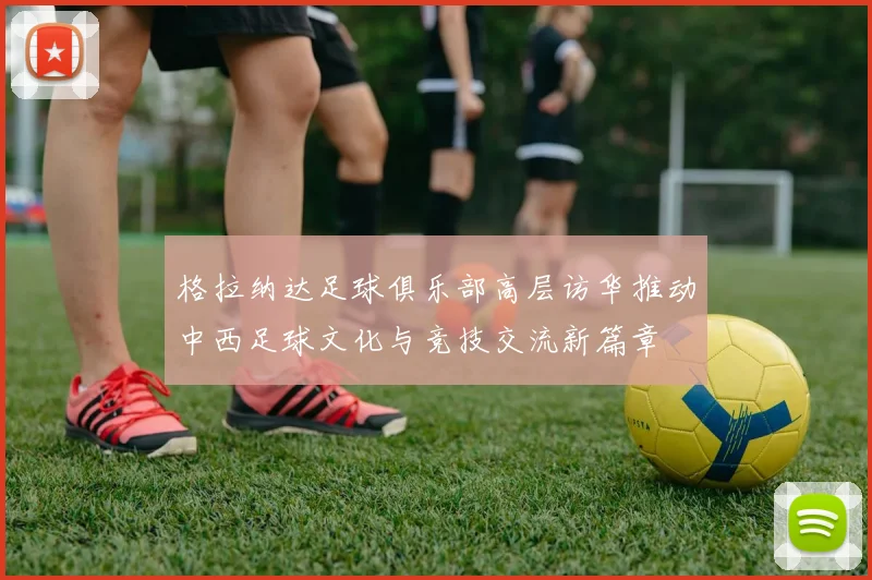 格拉纳达足球俱乐部高层访华推动中西足球文化与竞技交流新篇章