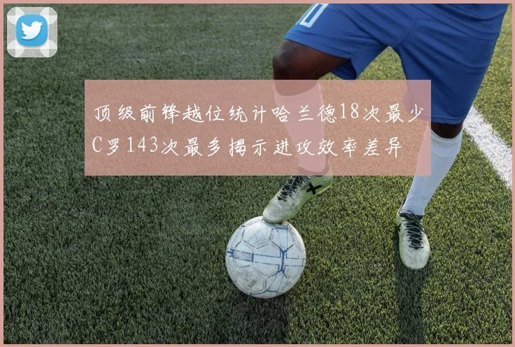 顶级前锋越位统计哈兰德18次最少C罗143次最多揭示进攻效率差异
