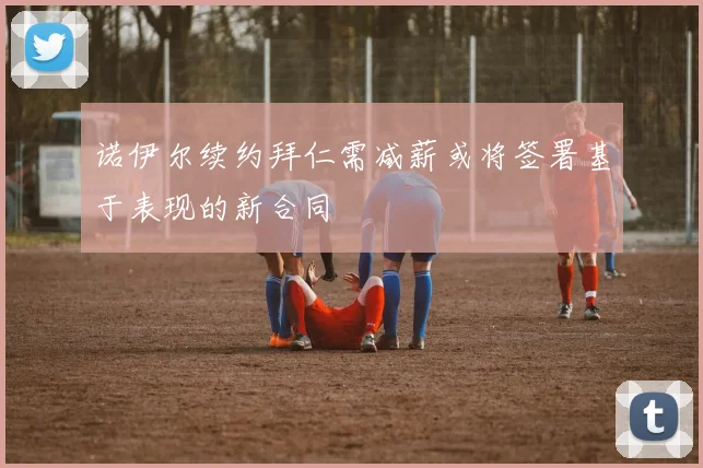 诺伊尔续约拜仁需减薪或将签署基于表现的新合同
