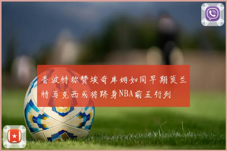 香波特称赞埃奇库姆如同早期莫兰特马克西或将跻身NBA前五行列