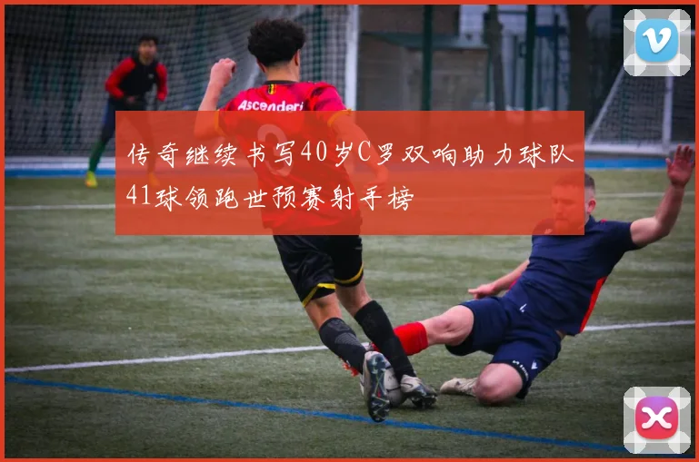 传奇继续书写40岁C罗双响助力球队41球领跑世预赛射手榜