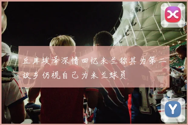 丘库埃泽深情回忆米兰称其为第二故乡仍视自己为米兰球员