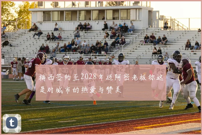 梅西签约至2028年迈阿密老板称这是对城市的热爱与赞美