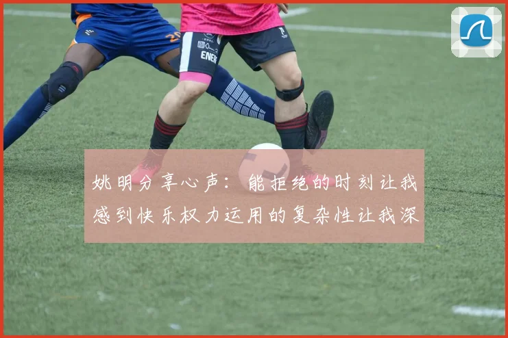 姚明分享心声：能拒绝的时刻让我感到快乐权力运用的复杂性让我深感不足