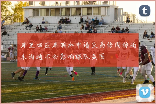 库里回应库明加申请交易传闻称尚未沟通不会影响球队氛围