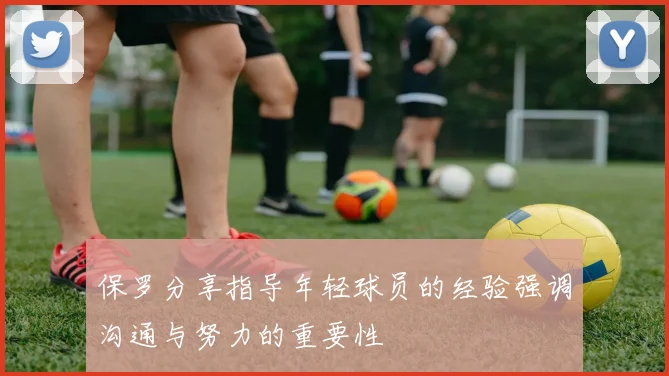 保罗分享指导年轻球员的经验强调沟通与努力的重要性