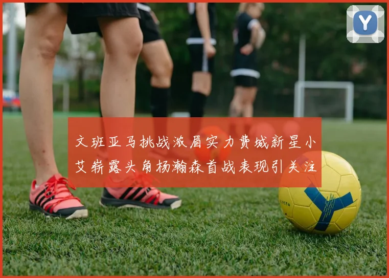 文班亚马挑战浓眉实力费城新星小艾崭露头角杨瀚森首战表现引关注