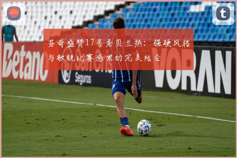 芬奇盛赞17号秀贝兰热：强硬风格与敏锐比赛感觉的完美结合