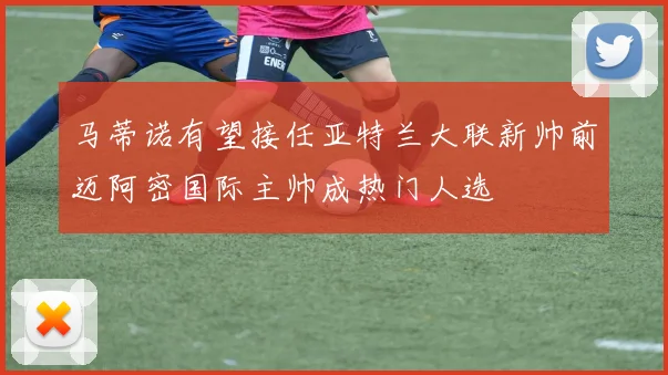 马蒂诺有望接任亚特兰大联新帅前迈阿密国际主帅成热门人选