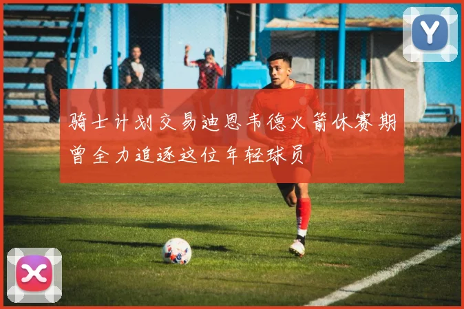 骑士计划交易迪恩韦德火箭休赛期曾全力追逐这位年轻球员