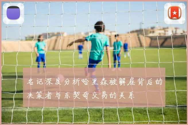 名记深度分析哈里森被解雇背后的决策者与东契奇交易的关系