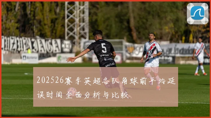 202526赛季英超各队角球前平均延误时间全面分析与比较