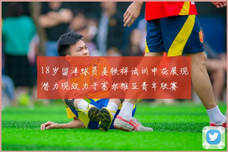 18岁留洋球员姜轶祥试训申花展现潜力现效力于塞尔维亚青年联赛