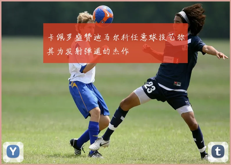 卡佩罗盛赞迪马尔科任意球技艺称其为发射弹道的杰作