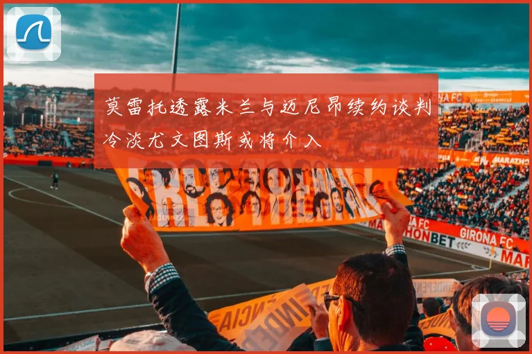 莫雷托透露米兰与迈尼昂续约谈判冷淡尤文图斯或将介入