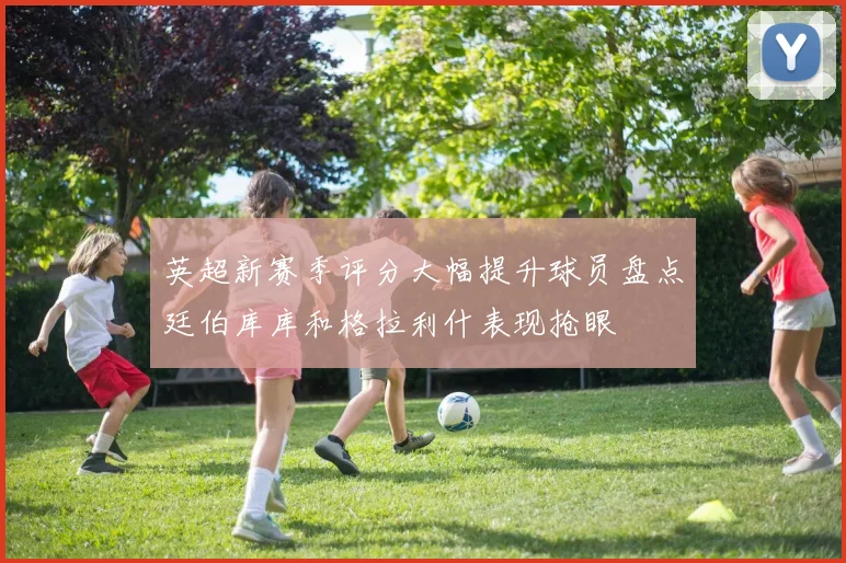 英超新赛季评分大幅提升球员盘点廷伯库库和格拉利什表现抢眼